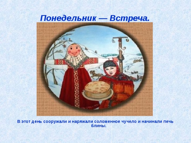 Понедельник — Встреча.  В этот день сооружали и наряжали соломенное чучело и начинали печь блины.    