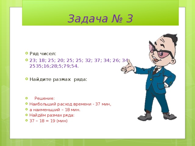 Задача № 3 Ряд чисел: 23; 18; 25; 20; 25; 25; 32; 37; 34; 26; 34; 2535;16;28;5;79;54. Найдите размах ряда:  Решение: Наибольший расход времени - 37 мин, а наименьший – 18 мин. Найдём размах ряда: 37 – 18 = 19 (мин) 