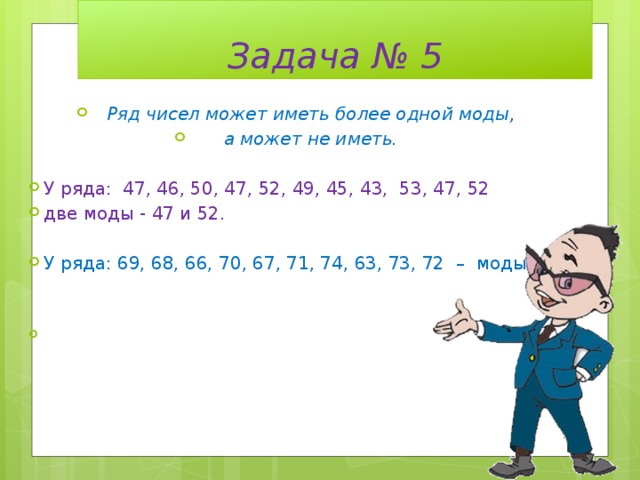 Задача № 5 Ряд чисел может иметь более одной моды, а может не иметь. У ряда: 47, 46, 50, 47, 52, 49, 45, 43, 53, 47, 52 две моды - 47 и 52. У ряда: 69, 68, 66, 70, 67, 71, 74, 63, 73, 72 – моды нет. 