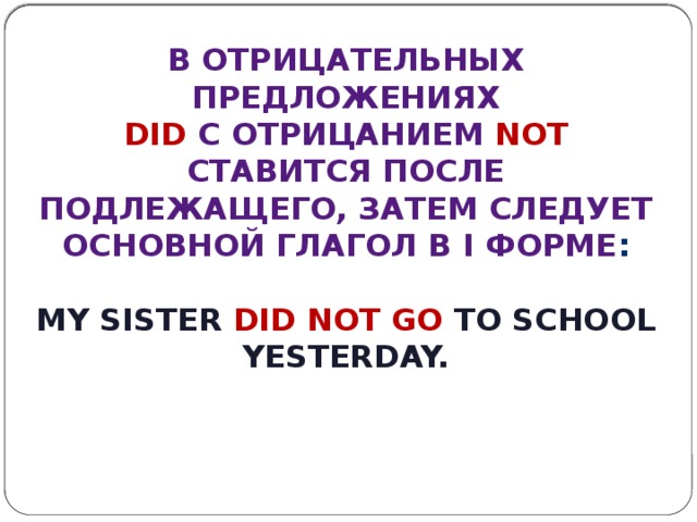 В отрицательных предложениях  did с отрицанием not ставится после подлежащего, затем следует основной глагол в I форме :  My sister did not go to school yesterday. 
