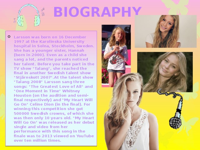 BIOGRAPHY Larsson was born on 16 December 1997 at the Karolinska University hospital in Solna, Stockholm, Sweden. She has a younger sister, Hannah (born in 2000). Even as a child she sang a lot, and the parents noticed her talent. Before you take part in the TV show 