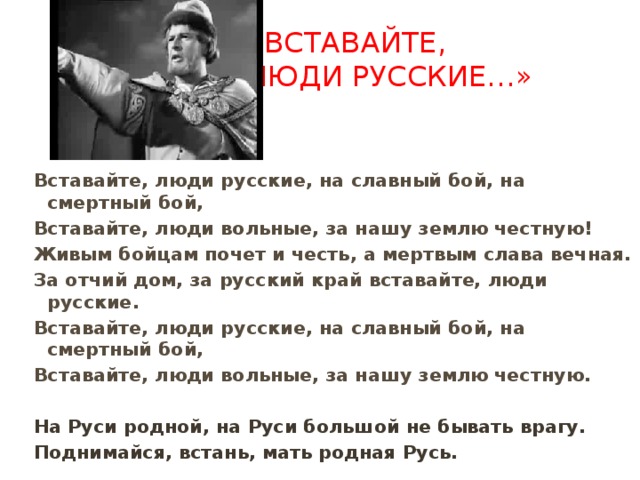 «Вставайте,  люди русские…»   Вставайте, люди русские, на славный бой, на смертный бой, Вставайте, люди вольные, за нашу землю честную! Живым бойцам почет и честь, а мертвым слава вечная. За отчий дом, за русский край вставайте, люди русские. Вставайте, люди русские, на славный бой, на смертный бой, Вставайте, люди вольные, за нашу землю честную.  На Руси родной, на Руси большой не бывать врагу. Поднимайся, встань, мать родная Русь. 