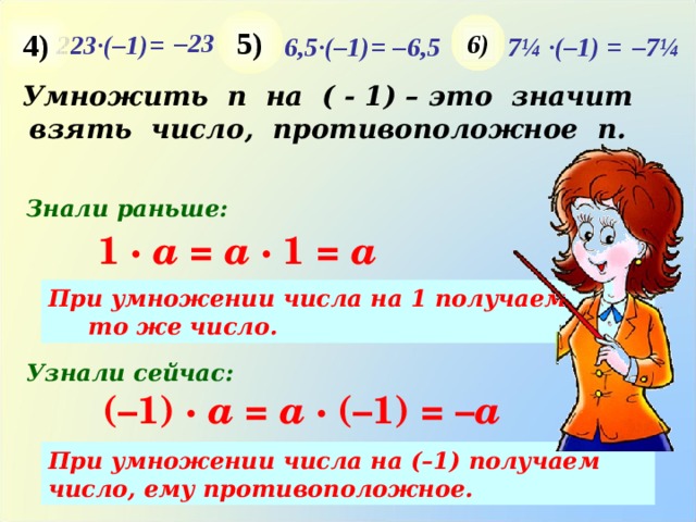 5) 4) 6) – 23 223·(–1) = – 7¼ 7¼ · (–1) = – 6,5 6,5· (–1) = Умножить n на ( - 1) – это значит взять число, противоположное п. Знали раньше: 1 · a = a · 1 = a При умножении числа на 1 получаем то же число. Узнали сейчас: (–1) · a = a · (–1) = – a При умножении числа на (–1) получаем число, ему противоположное. 