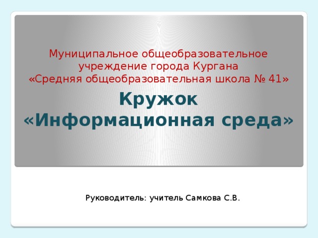 Муниципальное общеобразовательное учреждение города Кургана  «Средняя общеобразовательная школа № 41» Кружок «Информационная среда»  Руководитель: учитель Самкова С.В. 