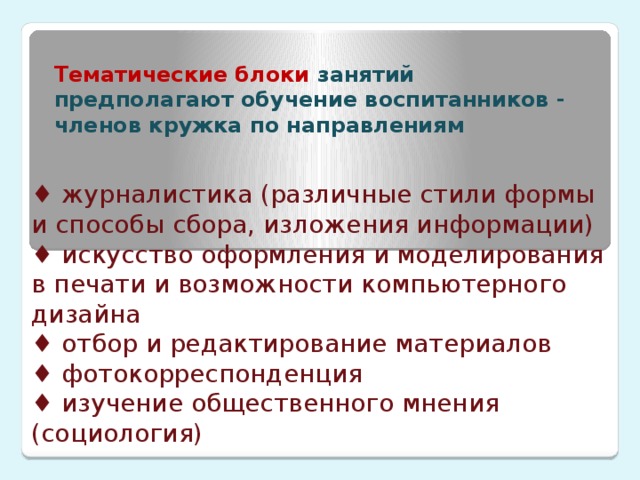 Тематические блоки занятий предполагают обучение воспитанников - членов кружка по направлениям ♦ журналистика (различные стили формы и способы сбора,  изложения информации)  ♦ искусство оформления и моделирования в печати и возможности компьютерного дизайна  ♦ отбор и редактирование материалов  ♦ фотокорреспонденция  ♦ изучение общественного мнения (социология)   