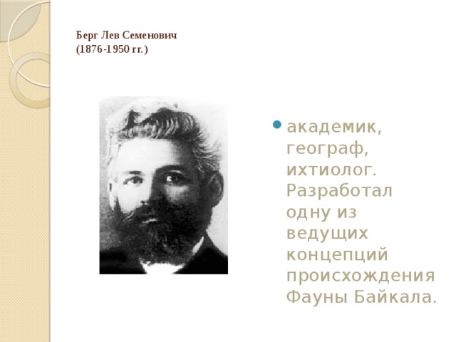 Берг Лев Семенович  (1876-1950 гг.)   академик, географ, ихтиолог. Разработал одну из ведущих концепций происхождения Фауны Байкала. 
