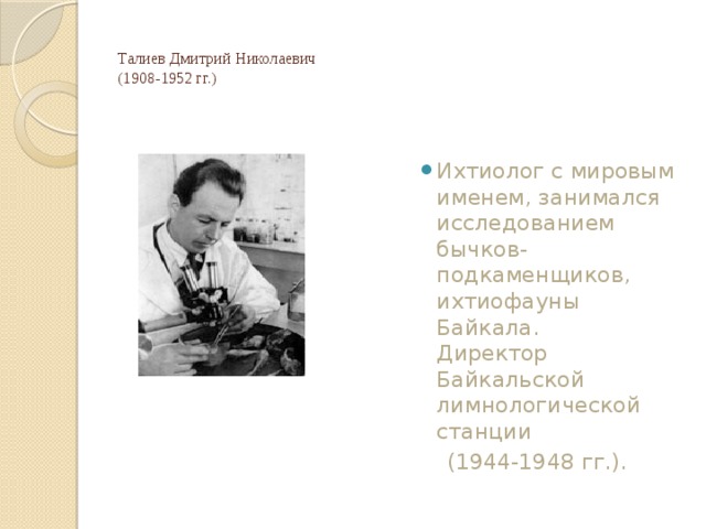 Талиев Дмитрий Николаевич  (1908-1952 гг.)   Ихтиолог с мировым именем, занимался исследованием бычков-подкаменщиков, ихтиофауны Байкала.  Директор Байкальской лимнологической станции  (1944-1948 гг.). 