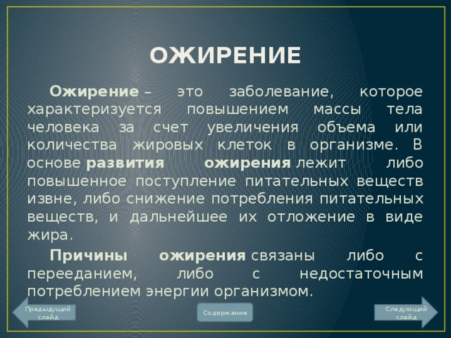 ОЖИРЕНИЕ  Ожирение  – это заболевание, которое характеризуется повышением массы тела человека за счет увеличения объема или количества жировых клеток в организме. В основе  развития ожирения  лежит либо повышенное поступление питательных веществ извне, либо снижение потребления питательных веществ, и дальнейшее их отложение в виде жира.  Причины ожирения  связаны либо с перееданием, либо с недостаточным потреблением энергии организмом. Предыдущий слайд Следующий слайд Содержание 