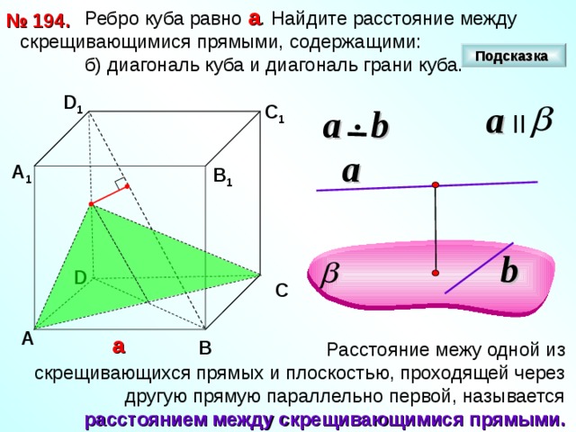  Ребро куба равно а . Найдите расстояние между скрещивающимися прямыми, содержащими:  б) диагональ куба и диагональ грани куба. № 1 94 . Подсказка D 1 a II С 1 a  b a А 1 В 1 b D С А а В  Расстояние межу одной из скрещивающихся прямых и плоскостью, проходящей через другую прямую параллельно первой, называется расстоянием между скрещивающимися прямыми. 