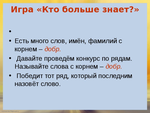 Игра «Кто больше знает?»     Есть много слов, имён, фамилий с корнем –  добр.  Давайте проведём конкурс по рядам. Называйте слова с корнем –  добр.   Победит тот ряд, который последним назовёт слово. 