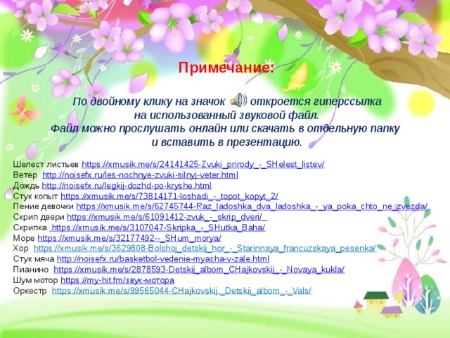 Примечание: По двойному клику на значок откроется гиперссылка  на использованный звуковой файл. Файл можно прослушать онлайн или скачать в отдельную папку и вставить в презентацию.  Шелест листьев https://xmusik.me/s/24141425-Zvuki_prirody_-_SHelest_listev/ Ветер http://noisefx.ru/les-nochnye-zvuki-silnyj-veter.html Дождь http://noisefx.ru/legkij-dozhd-po-kryshe.html Стук копыт https://xmusik.me/s/73814171-loshadi_-_topot_kopyt_2/ Пение девочки https://xmusik.me/s/62745744-Raz_ladoshka_dva_ladoshka_-_ya_poka_chto_ne_zvezda/ Скрип двери https://xmusik.me/s/61091412-zvuk_-_skrip_dveri/  Скрипка  https://xmusik.me/s/3107047-Skripka_-_SHutka_Baha/ Море https://xmusik.me/s/32177492--_SHum_morya/ Хор https://xmusik.me/s/3629808-Bolshoj_detskij_hor_-_Starinnaya_francuzskaya_pesenka/ Стук мяча http://noisefx.ru/basketbol-vedenie-myacha-v-zale.html Пианино https://xmusik.me/s/2878593-Detskij_albom_CHajkovskij_-_Novaya_kukla/ Шум мотор https://my-hit.fm/звук-мотора Оркестр https://xmusik.me/s/99565044-CHajkovskij._Detskij_albom_-_Vals/    