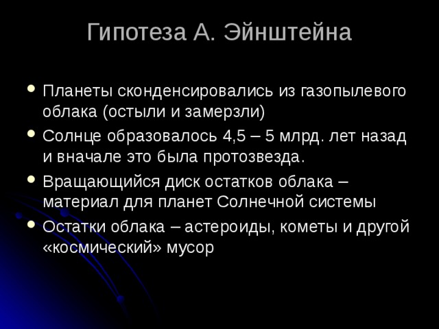 Гипотеза А. Эйнштейна Планеты сконденсировались из газопылевого облака (остыли и замерзли) Солнце образовалось 4,5 – 5 млрд. лет назад и вначале это была протозвезда. Вращающийся диск остатков облака – материал для планет Солнечной системы Остатки облака – астероиды, кометы и другой «космический» мусор 