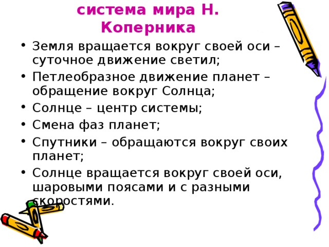 Гелиоцентрическая система мира Н. Коперника Земля вращается вокруг своей оси – суточное движение светил; Петлеобразное движение планет – обращение вокруг Солнца; Солнце – центр системы; Смена фаз планет; Спутники – обращаются вокруг своих планет; Солнце вращается вокруг своей оси, шаровыми поясами и с разными скоростями. 