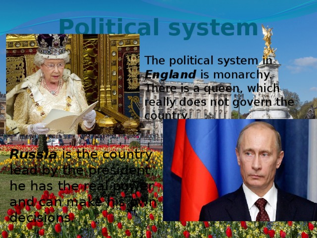 Political system     The political system in England is monarchy. There is a queen, which really does not govern the country. Russia is the country lead by the president, he has the real power and can make his own decisions. 