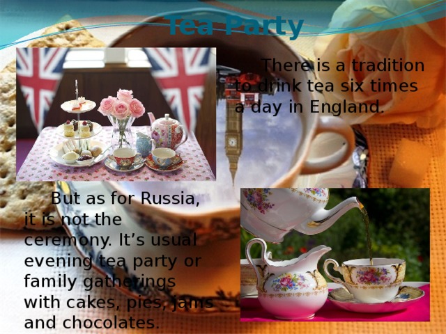 Tea Party There is a tradition to drink tea six times a day in England. But as for Russia, it is not the ceremony. It’s usual evening tea party or family gatherings with cakes, pies, jams and chocolates. 