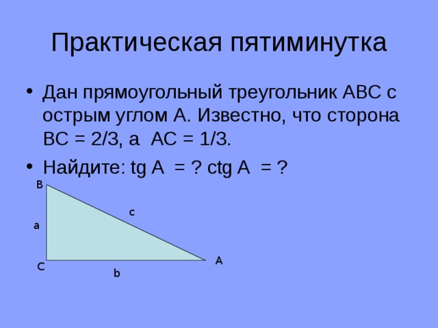 Практическая пятиминутка Дан прямоугольный треугольник АВС с острым углом А. Известно, что сторона ВС = 2/3, а АС = 1/3. Найдите: tg A = ? ctg A = ? В с а А С b 