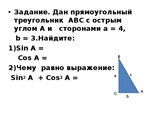 Задание. Дан прямоугольный треугольник АВС с острым углом А и сторонами а = 4,  b = 3.Найдите: 1)Sin A =  Cos A = 2)Чему равно выражение:  Sin 2 A + Cos 2 A = В c a А С b 