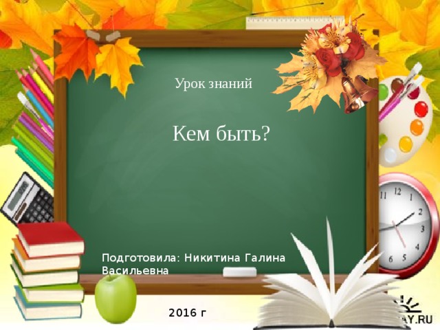 Урок знаний Кем быть? Подготовила: Никитина Галина Васильевна 2016 г 