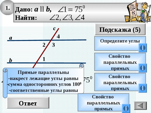 1. Дано: а ll b, Найти: Подсказка (5) с 4 а Определите углы  2 3 Свойство параллельных прямых 1 b Прямые параллельны -накрест лежащие углы равны  -сумма односторонних углов 180 0 соответственные углы равны Свойство параллельных прямых Свойство параллельных прямых Ответ 