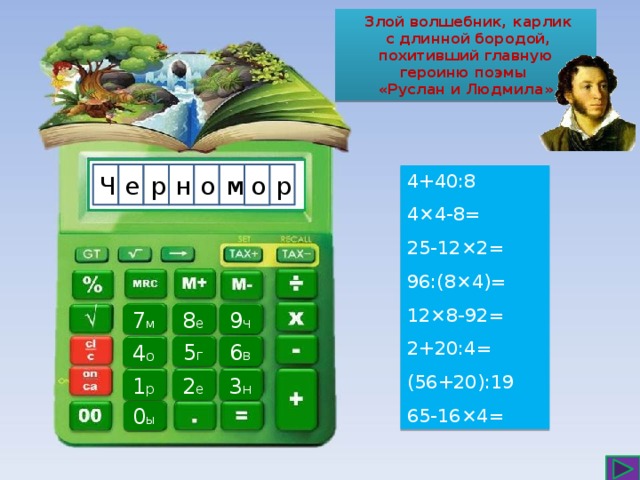  Злой волшебник, карлик  с длинной бородой, похитивший главную героиню поэмы «Руслан и Людмила» р м н е Ч р о о 4+40:8 4×4-8= 25-12×2= 96:(8×4)= 12×8-92= 2+20:4= (56+20):19 65-16×4=  7 м 8 е 9 ч 6 в 5 г 4 о 2 е 3 н 1 р 0 ы  