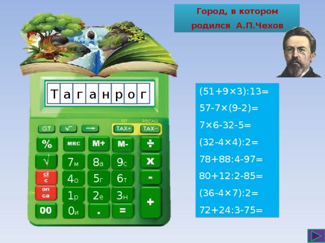 Город, в котором родился А.П.Чехов а (51+9×3):13= Т н г г а р 57-7×(9-2)= 7×6-32-5= (32-4×4):2= 78+88:4-97= 80+12:2-85= (36-4×7):2= 72+24:3-75= о 7 м 8 а 9 с 6 т 5 г 4 о 3 н 1 р 2 е 0 и 