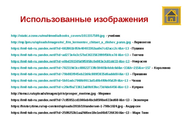 Использованные изображения http://static.ozone.ru/multimedia/books_covers/1011557589.jpg - учебник http://mp3pm.ru/uploads/images/m/_/l/m_lermontov_chitaet_a_zlishev_parus.jpg - Лермонтов https://im0-tub-ru.yandex.net/i?id=682861b95fe40403302aa0e7cd2acc2c-l&n=13 - Пушкин https://im0-tub-ru.yandex.net/i?id=ad273e4e3c57bd3633563999f56fce7d-l&n=13 – Тютчев https://im0-tub-ru.yandex.net/i?id=e0bd391505d9f5958c0e983e3c81dd33-l&n=13 - Некрасов https://im0-tub-ru.yandex.net/i?id=782319d3cc69822733fb59465b4ddc6d&n=33&h=215&w=157 – Короленко https://im0-tub-ru.yandex.net/i?id=79b883f945eb22d6c889f3835d6addd8-l&n=13 – Пришвин https://im0-tub-ru.yandex.net/i?id=5b91edc7960b9913af1d0b4f0fe95d29-l&n=13 – Чехов https://im0-tub-ru.yandex.net/i?id=c20ef9a733613a69b93fec73d4de6456-l&n=13 – Куприн http://tomuz.ru/uploads/images/p/r/o/prosper_merime.jpg - Мериме https://im0-tub-ru.yandex.net/i?id=7c85951cd1046eb4bcb85f4be633ed68-l&n=13 – Экзюпери https://historytime.ru/wp-content/uploads/2016/10/andersen-1-798x1024.jpg - Андерсен https://im0-tub-ru.yandex.net/i?id=2509253b1aa2fd6ee18e1ed4b8726436-l&n=13 – Марк Твен  