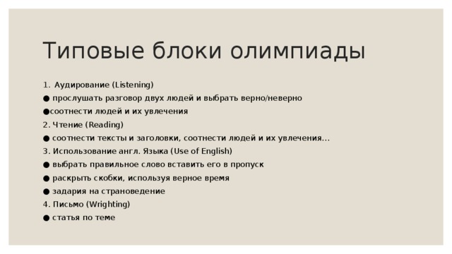 Типовые блоки олимпиады Аудирование (Listening) ● прослушать разговор двух людей и выбрать верно/неверно ● соотнести людей и их увлечения 2. Чтение (Reading) ● соотнести тексты и заголовки, соотнести людей и их увлечения… 3. Использование англ. Языка (Use of English) ● выбрать правильное слово вставить его в пропуск ● раскрыть скобки, используя верное время ● задария на страноведение 4. Письмо (Wrighting) ● статья по теме 