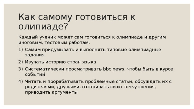 Как самому готовиться к олипиаде? Каждый ученик может сам готовиться к олимпиаде и другим иноговым, тестовым работам. Самим придумывать и выполнять типовые олимпиадные задания Изучать историю стран языка Систематически просматривать bbc news, чтобы быть в курсе событий Читать и прорабатывать проблемные статьи, обсуждать их с родителями, друзьями, отстаивать свою точку зрения, приводить аргументы 