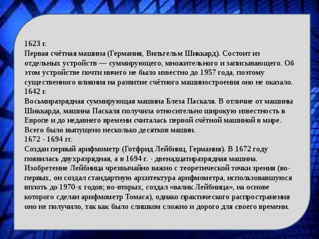 1623 г. Первая счётная машина (Германия, Вильгельм Шиккард). Состоит из отдельных устройств — суммирующего, множительного и записывающего. Об этом устройстве почти ничего не было известно до 1957 года, поэтому существенного влияния на развитие счётного машиностроения оно не оказало. 1642 г. Восьмиразрядная суммирующая машина Блеза Паскаля. В отличие от машины Шиккарда, машина Паскаля получила относительно широкую известность в Европе и до недавнего времени считалась первой счётной машиной в мире. Всего было выпущено несколько десятков машин. 1672 - 1694 гг. Создан первый арифмометр (Готфрид Лейбниц, Германия). В 1672 году появилась двухразрядная, а в 1694 г. - двенадцатиразрядная машина. Изобретение Лейбница чрезвычайно важно с теоретической точки зрения (во-первых, он создал стандартную архитектура арифмометра, использовавшуюся вплоть до 1970-х годов; во-вторых, создал «валик Лейбница», на основе которого сделан арифмометр Томаса), однако практического распространения оно не получило, так как было слишком сложно и дорого для своего времени. 