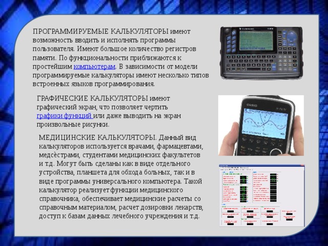 ПРОГРАММИРУЕМЫЕ КАЛЬКУЛЯТОРЫ имеют возможность вводить и исполнять программы пользователя. Имеют большое количество регистров памяти. По функциональности приближаются к простейшим компьютерам . В зависимости от модели программируемые калькуляторы имеют несколько типов встроенных языков программирования. ГРАФИЧЕСКИЕ КАЛЬКУЛЯТОРЫ имеют графический экран, что позволяет чертить графики функций или даже выводить на экран произвольные рисунки. МЕДИЦИНСКИЕ КАЛЬКУЛЯТОРЫ. Данный вид калькуляторов используется врачами, фармацевтами, медсѐстрами, студентами медицинских факультетов и т.д. Могут быть сделаны как в виде отдельного устройства, планшета для обхода больных, так и в виде программы универсального компьютера. Такой калькулятор реализует функции медицинского справочника, обеспечивает медицинские расчеты со справочным материалом, расчет дозировки лекарств, доступ к базам данных лечебного учреждения и т.д. 