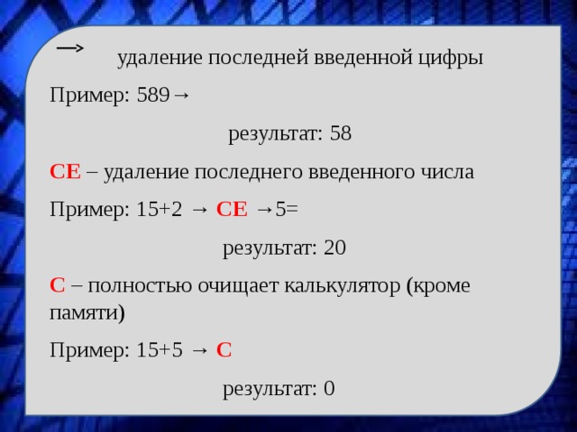  удаление последней введенной цифры Пример: 589→  результат: 58 CE – удаление последнего введенного числа Пример: 15+2 → CE →5=  результат: 20 C – полностью очищает калькулятор (кроме памяти) Пример: 15+5 → C   результат: 0 
