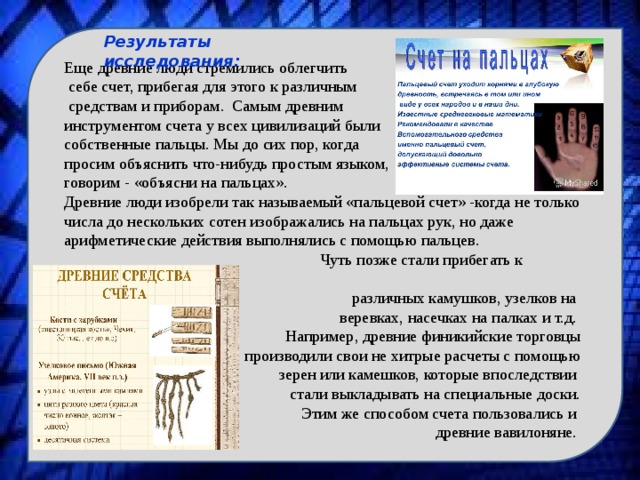 Результаты исследования: Еще древние люди стремились облегчить  себе счет, прибегая для этого к различным  средствам и приборам. Самым древним инструментом счета у всех цивилизаций были собственные пальцы. Мы до сих пор, когда просим объяснить что-нибудь простым языком, говорим - «объясни на пальцах». Древние люди изобрели так называемый «пальцевой счет» -когда не только числа до нескольких сотен изображались на пальцах рук, но даже арифметические действия выполнялись с помощью пальцев.  Чуть позже стали прибегать к помощи различных камушков, узелков на веревках, насечках на палках и т.д. Например, древние финикийские торговцы  производили свои не хитрые расчеты с помощью  зерен или камешков, которые впоследствии стали выкладывать на специальные доски.  Этим же способом счета пользовались и древние вавилоняне. 