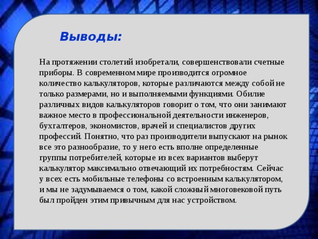 Выводы: На протяжении столетий изобретали, совершенствовали счетные приборы. В современном мире производится огромное количество калькуляторов, которые различаются между собой не только размерами, но и выполняемыми функциями. Обилие различных видов калькуляторов говорит о том, что они занимают важное место в профессиональной деятельности инженеров, бухгалтеров, экономистов, врачей и специалистов других профессий. Понятно, что раз производители выпускают на рынок все это разнообразие, то у него есть вполне определенные группы потребителей, которые из всех вариантов выберут калькулятор максимально отвечающий их потребностям. Сейчас у всех есть мобильные телефоны со встроенным калькулятором, и мы не задумываемся о том, какой сложный многовековой путь был пройден этим привычным для нас устройством. 