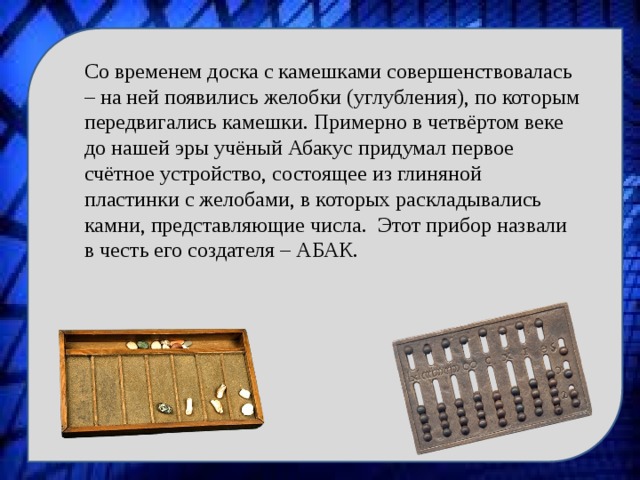 Со временем доска с камешками совершенствовалась – на ней появились желобки (углубления), по которым передвигались камешки. Примерно в четвёртом веке до нашей эры учёный Абакус придумал первое счётное устройство, состоящее из глиняной пластинки с желобами, в которых раскладывались камни, представляющие числа. Этот прибор назвали в честь его создателя – АБАК. 