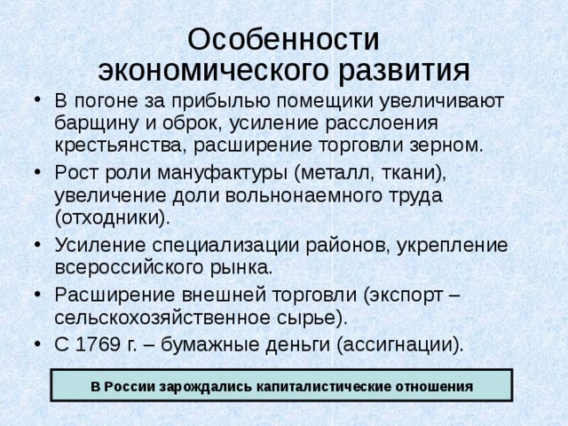 Особенности  экономического развития В погоне за прибылью помещики увеличивают барщину и оброк, усиление расслоения крестьянства, расширение торговли зерном. Рост роли мануфактуры (металл, ткани), увеличение доли вольнонаемного труда (отходники). Усиление специализации районов, укрепление всероссийского рынка. Расширение внешней торговли (экспорт – сельскохозяйственное сырье). С 1769 г. – бумажные деньги (ассигнации). В России зарождались капиталистические отношения 