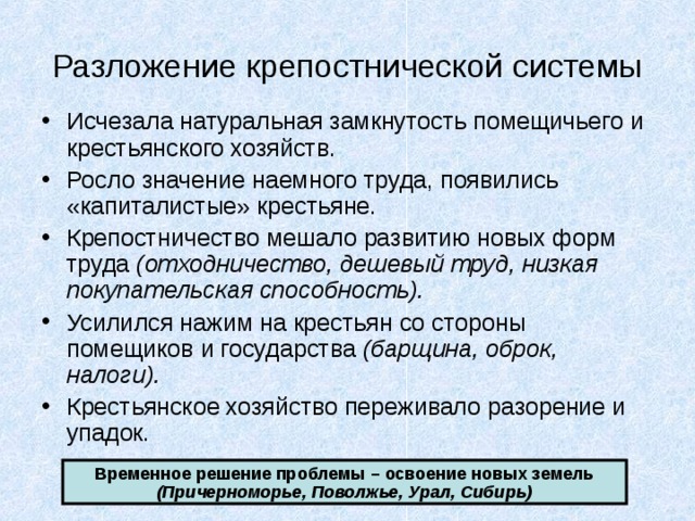 Разложение крепостнической системы Исчезала натуральная замкнутость помещичьего и крестьянского хозяйств. Росло значение наемного труда, появились «капиталистые» крестьяне. Крепостничество мешало развитию новых форм труда (отходничество, дешевый труд, низкая покупательская способность). Усилился нажим на крестьян со стороны помещиков и государства (барщина, оброк, налоги). Крестьянское хозяйство переживало разорение и упадок. Временное решение проблемы – освоение новых земель (Причерноморье, Поволжье, Урал, Сибирь) 