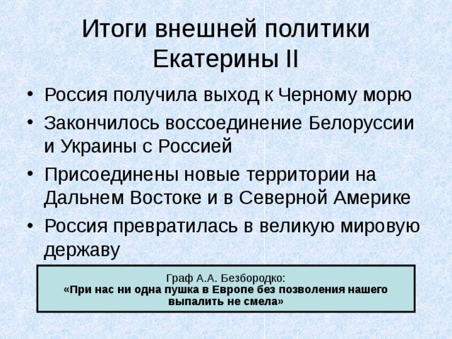 Итоги внешней политики Екатерины II Россия получила выход к Черному морю Закончилось воссоединение Белоруссии и Украины с Россией Присоединены новые территории на Дальнем Востоке и в Северной Америке Россия превратилась в великую мировую державу «При нас ни одна пушка в Европе без позволения нашего выпалить не смела» 