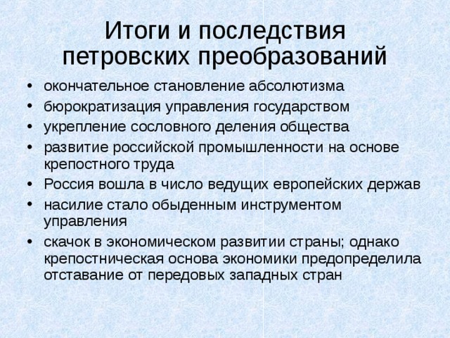 Итоги и последствия  петровских преобразований окончательное становление абсолютизма бюрократизация управления государством укрепление сословного деления общества развитие российской промышленности на основе крепостного труда Россия вошла в число ведущих европейских держав насилие стало обыденным инструментом управления скачок в экономическом развитии страны; однако крепостническая основа экономики предопределила отставание от передовых западных стран 