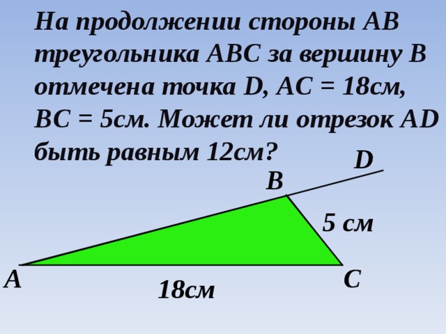 На продолжении стороны AB треугольника ABC за вершину В отмечена точка D , AC = 18 см, BC = 5 см. Может ли отрезок AD быть равным 12см? D B 5 см А С 18см 