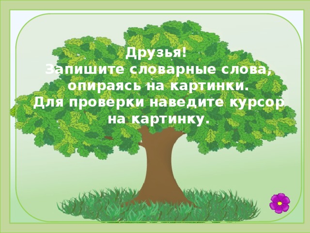 Друзья! Запишите словарные слова, опираясь на картинки. Для проверки наведите курсор на картинку.     