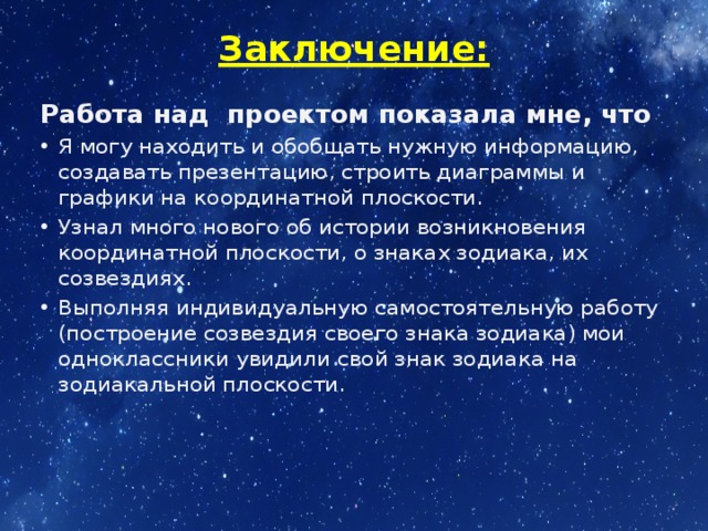 Заключение:   Работа над проектом показала мне, что Я могу находить и обобщать нужную информацию, создавать презентацию, строить диаграммы и графики на координатной плоскости. Узнал много нового об истории возникновения координатной плоскости, о знаках зодиака, их созвездиях. Выполняя индивидуальную самостоятельную работу (построение созвездия своего знака зодиака) мои одноклассники увидили свой знак зодиака на зодиакальной плоскости. 