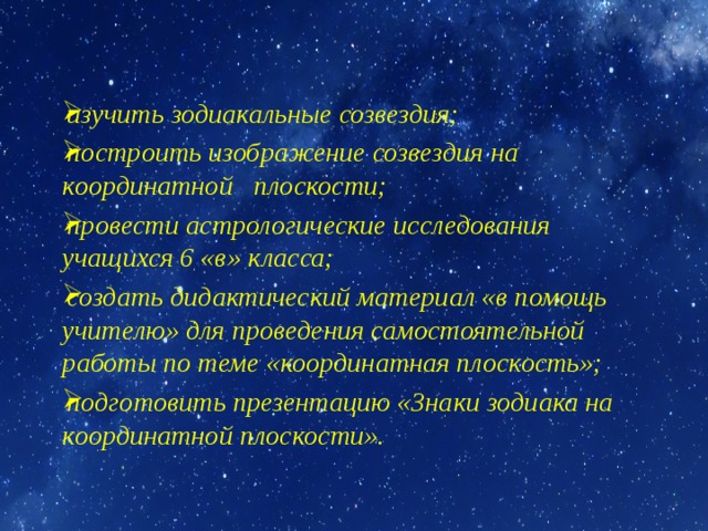 изучить зодиакальные созвездия; построить изображение созвездия на координатной плоскости; провести астрологические исследования учащихся 6 «в» класса; создать дидактический материал «в помощь учителю» для проведения самостоятельной работы по теме «координатная плоскость»; подготовить презентацию «Знаки зодиака на координатной плоскости». 