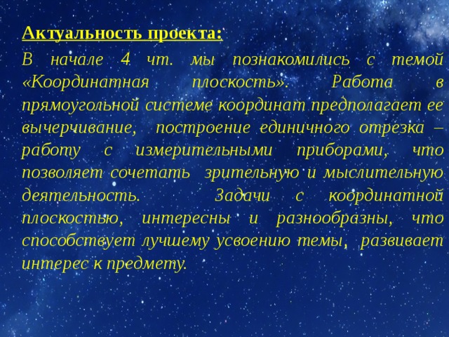 Актуальность проекта:  В начале 4 чт. мы познакомились с темой «Координатная плоскость». Работа в прямоугольной системе координат предполагает ее вычерчивание, построение единичного отрезка – работу с измерительными приборами, что позволяет сочетать зрительную и мыслительную деятельность. Задачи с координатной плоскостью, интересны и разнообразны, что способствует лучшему усвоению темы, развивает интерес к предмету. 