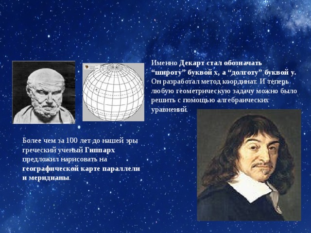 Именно Декарт стал обозначать “широту” буквой x, а “долготу” буквой y. Он разработал метод координат. И теперь любую геометрическую задачу можно было решить с помощью алгебраических уравнений. Более чем за 100 лет до нашей эры греческий ученый Гиппарх предложил нарисовать на географической карте параллели и меридианы . 