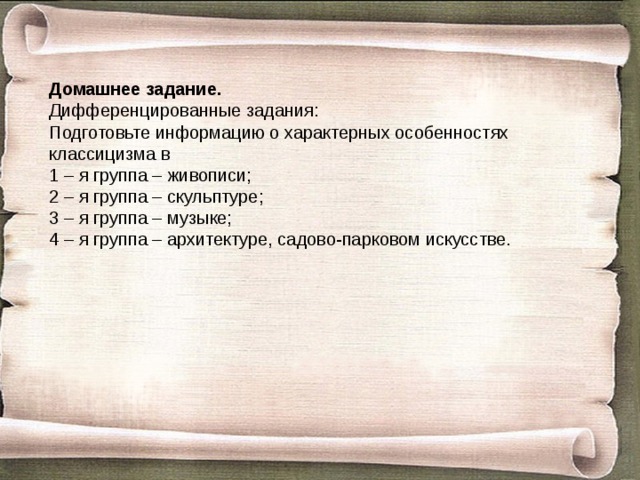 Домашнее задание. Дифференцированные задания: Подготовьте информацию о характерных особенностях классицизма в 1 – я группа – живописи; 2 – я группа – скульптуре; 3 – я группа – музыке; 4 – я группа – архитектуре, садово-парковом искусстве.