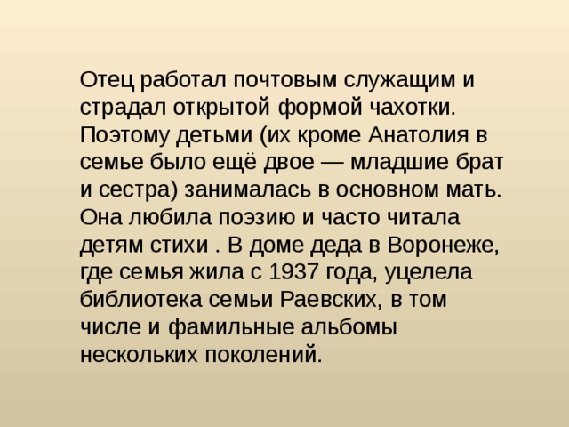 Отец работал почтовым служащим и страдал открытой формой чахотки. Поэтому детьми (их кроме Анатолия в семье было ещё двое — младшие брат и сестра) занималась в основном мать. Она любила поэзию и часто читала детям стихи . В доме деда в Воронеже, где семья жила с 1937 года, уцелела библиотека семьи Раевских, в том числе и фамильные альбомы нескольких поколений.