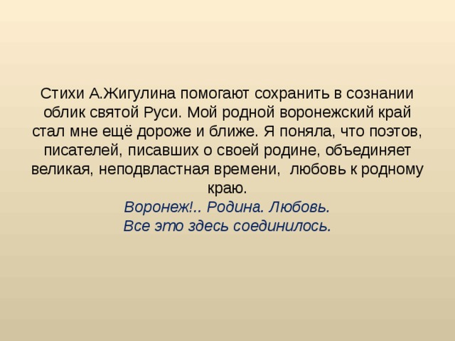 Стихи А.Жигулина помогают сохранить в сознании облик святой Руси. Мой родной воронежский край стал мне ещё дороже и ближе. Я поняла, что поэтов, писателей, писавших о своей родине, объединяет великая, неподвластная времени, любовь к родному краю.  Воронеж!.. Родина. Любовь.  Все это здесь соединилось.