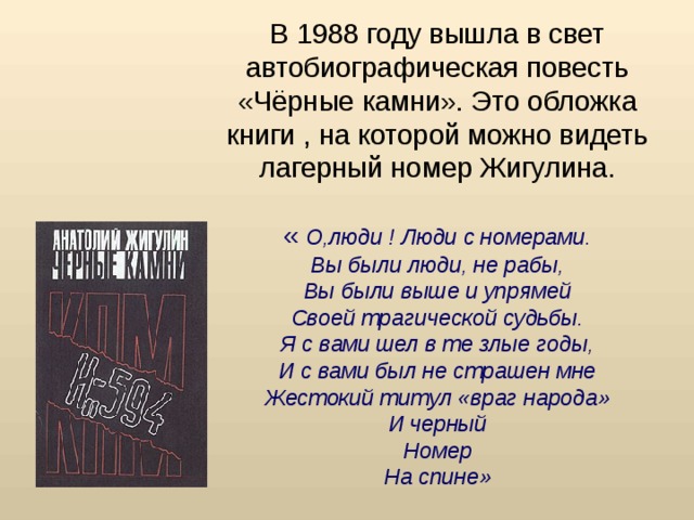 В 1988 году вышла в свет автобиографическая повесть «Чёрные камни». Это обложка книги , на которой можно видеть лагерный номер Жигулина.   « О,люди ! Люди с номерами.  Вы были люди, не рабы,  Вы были выше и упрямей  Своей трагической судьбы.  Я с вами шел в те злые годы,  И с вами был не страшен мне  Жестокий титул «враг народа»  И черный  Номер  На спине»