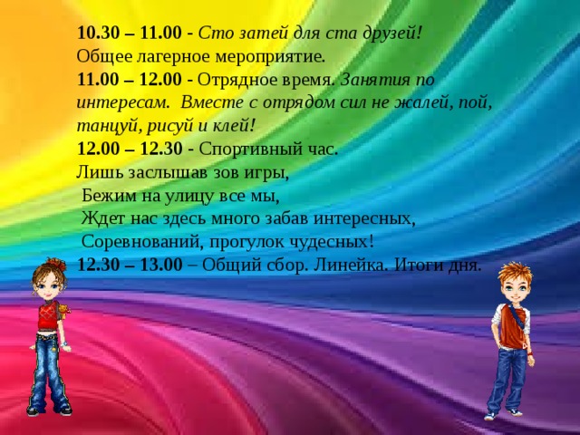 10.30 – 11.00  -  Сто затей для ста друзей! Общее лагерное мероприятие. 11.00 – 12.00  - Отрядное время. Занятия по интересам.  Вместе с отрядом сил не жалей, пой, танцуй, рисуй и клей! 12.00 – 12.30  - Спортивный час. Лишь заслышав зов игры,   Бежим на улицу все мы,   Ждет нас здесь много забав интересных,   Соревнований, прогулок чудесных! 12.30 – 13.00  – Общий сбор. Линейка. Итоги дня. 