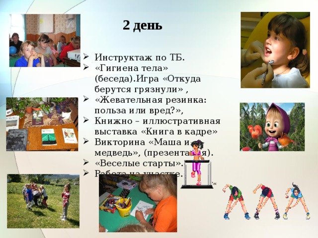 2 день Инструктаж по ТБ. «Гигиена тела» (беседа).Игра «Откуда берутся грязнули» , «Жевательная резинка: польза или вред?»,   Книжно – иллюстративная выставка «Книга в кадре» Викторина «Маша и медведь», (презентация).  «Веселые старты».  Работа на участке. 